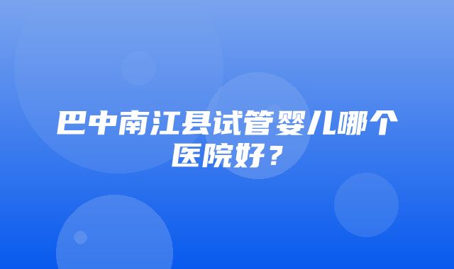 巴中南江县试管婴儿哪个医院好？