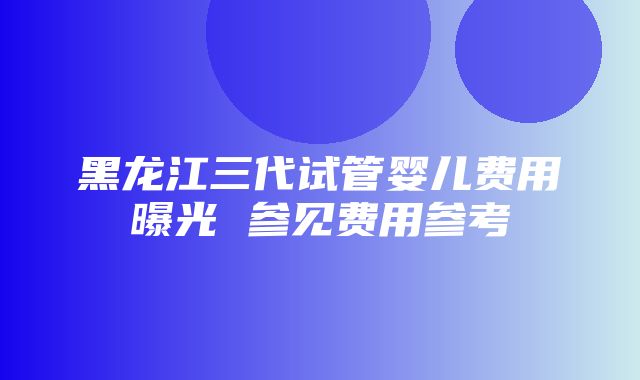 黑龙江三代试管婴儿费用曝光 参见费用参考