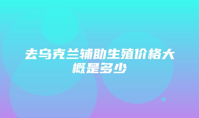 去乌克兰辅助生殖价格大概是多少