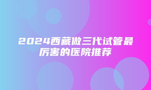 2024西藏做三代试管最厉害的医院推荐