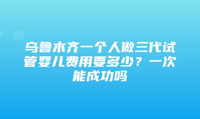 乌鲁木齐一个人做三代试管婴儿费用要多少？一次能成功吗