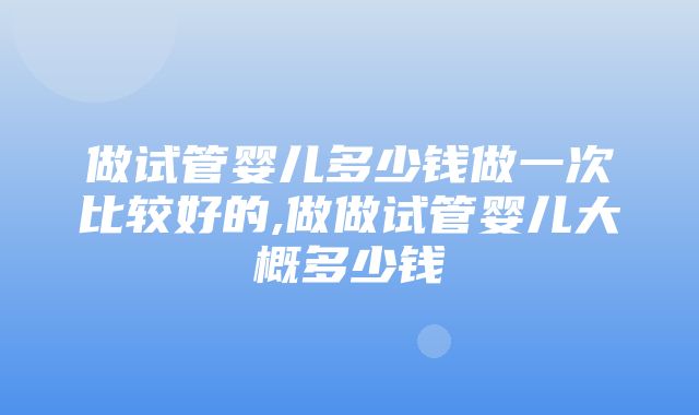 做试管婴儿多少钱做一次比较好的,做做试管婴儿大概多少钱