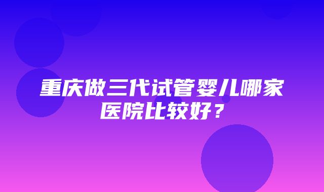 重庆做三代试管婴儿哪家医院比较好？