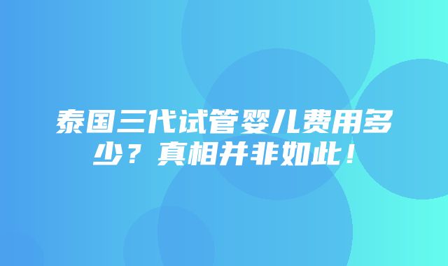 泰国三代试管婴儿费用多少？真相并非如此！