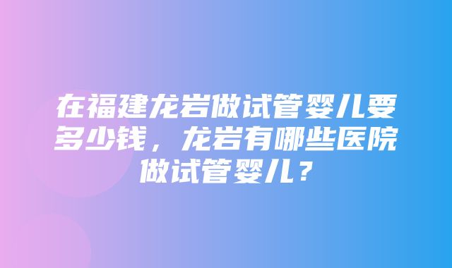 在福建龙岩做试管婴儿要多少钱，龙岩有哪些医院做试管婴儿？