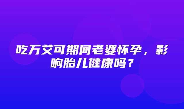 吃万艾可期间老婆怀孕，影响胎儿健康吗？