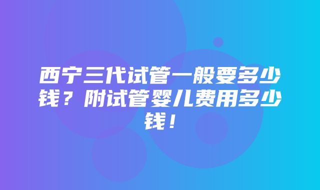 西宁三代试管一般要多少钱？附试管婴儿费用多少钱！