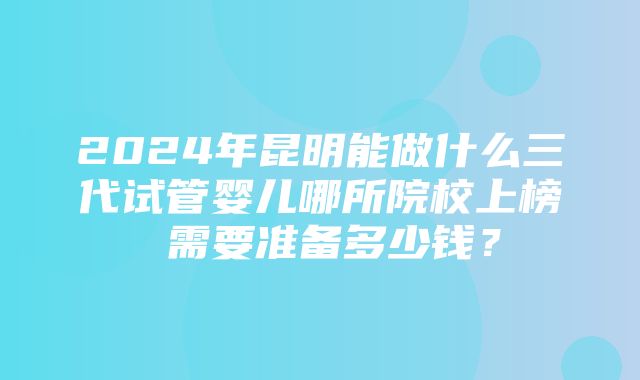 2024年昆明能做什么三代试管婴儿哪所院校上榜 需要准备多少钱？