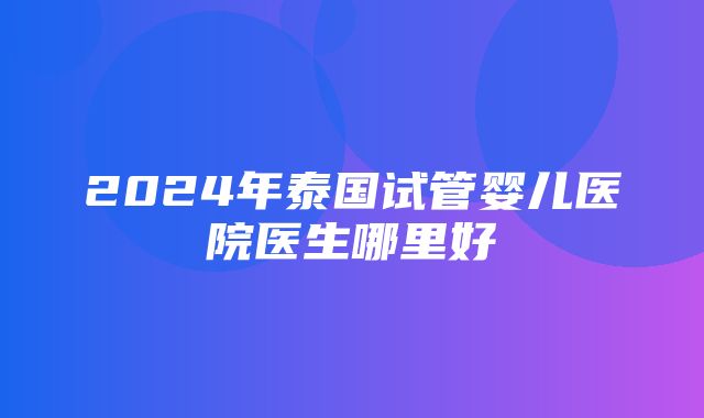 2024年泰国试管婴儿医院医生哪里好