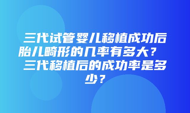 三代试管婴儿移植成功后胎儿畸形的几率有多大？ 三代移植后的成功率是多少？