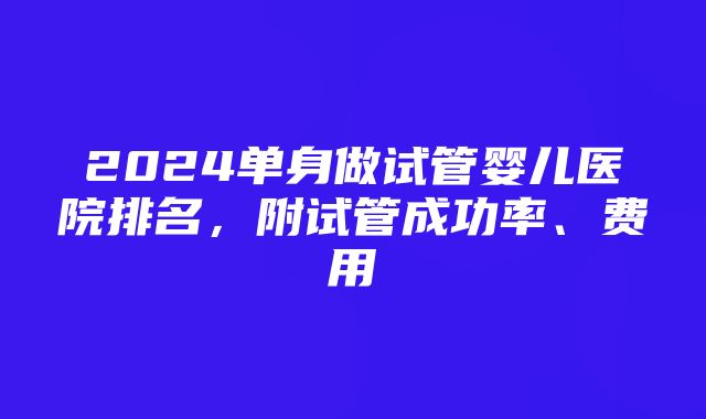 2024单身做试管婴儿医院排名，附试管成功率、费用