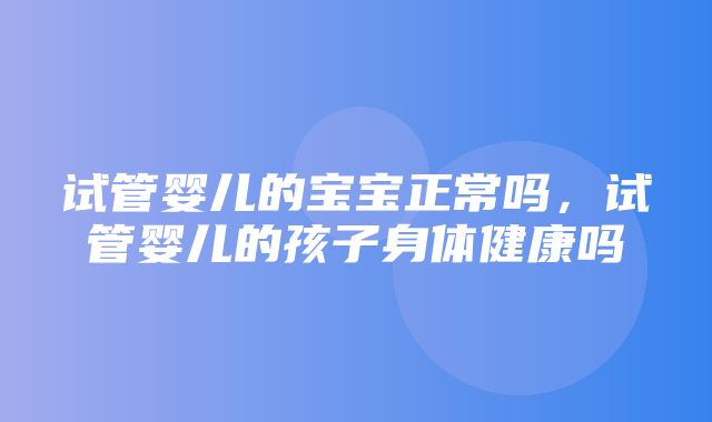 试管婴儿的宝宝正常吗，试管婴儿的孩子身体健康吗