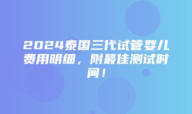 2024泰国三代试管婴儿费用明细，附最佳测试时间！