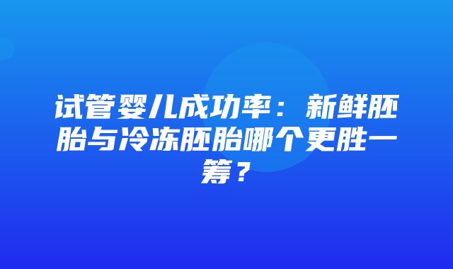 试管婴儿成功率：新鲜胚胎与冷冻胚胎哪个更胜一筹？