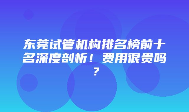 东莞试管机构排名榜前十名深度剖析！费用很贵吗？