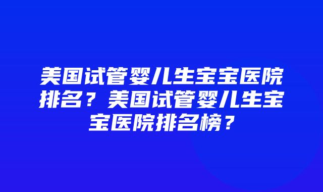 美国试管婴儿生宝宝医院排名？美国试管婴儿生宝宝医院排名榜？