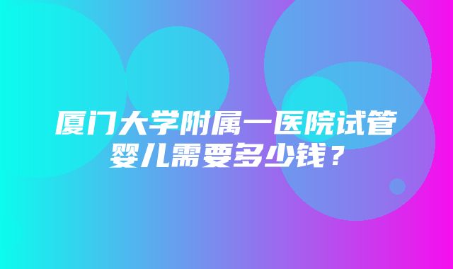 厦门大学附属一医院试管婴儿需要多少钱？