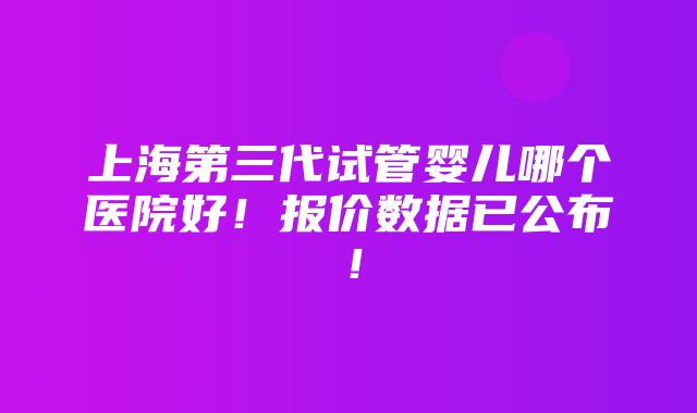 上海第三代试管婴儿哪个医院好！报价数据已公布！