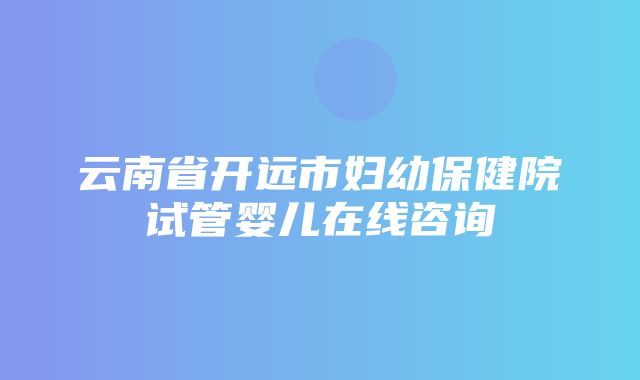 云南省开远市妇幼保健院试管婴儿在线咨询