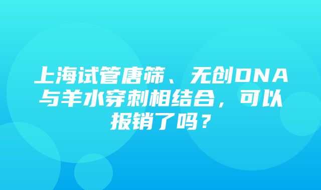 上海试管唐筛、无创DNA与羊水穿刺相结合，可以报销了吗？