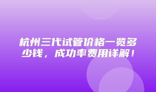 杭州三代试管价格一览多少钱，成功率费用详解！