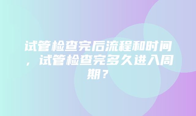 试管检查完后流程和时间，试管检查完多久进入周期？