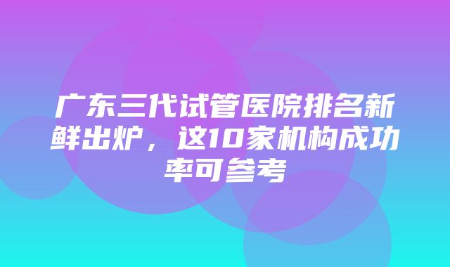 广东三代试管医院排名新鲜出炉，这10家机构成功率可参考