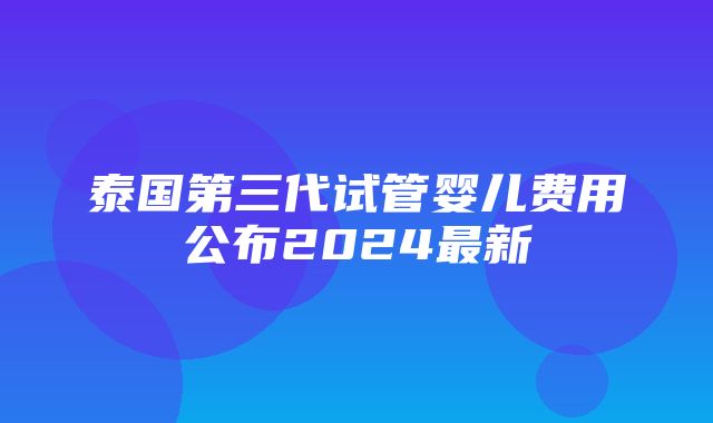 泰国第三代试管婴儿费用公布2024最新