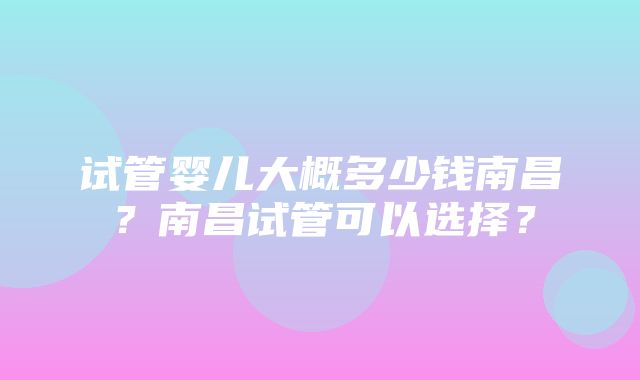 试管婴儿大概多少钱南昌？南昌试管可以选择？