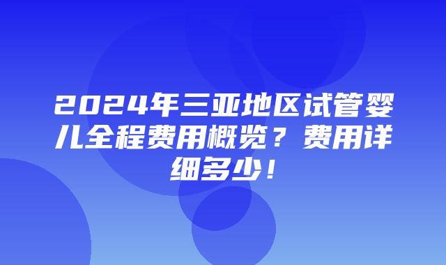 2024年三亚地区试管婴儿全程费用概览？费用详细多少！