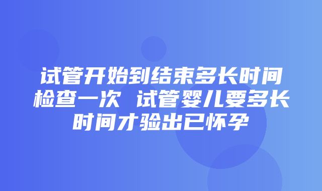 试管开始到结束多长时间检查一次 试管婴儿要多长时间才验出已怀孕