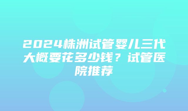 2024株洲试管婴儿三代大概要花多少钱？试管医院推荐