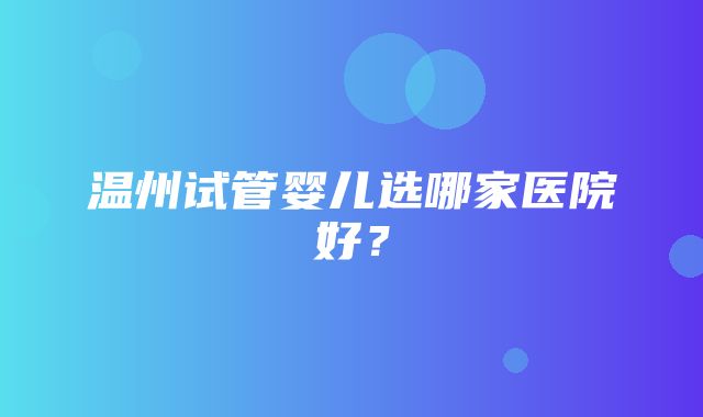 温州试管婴儿选哪家医院好？