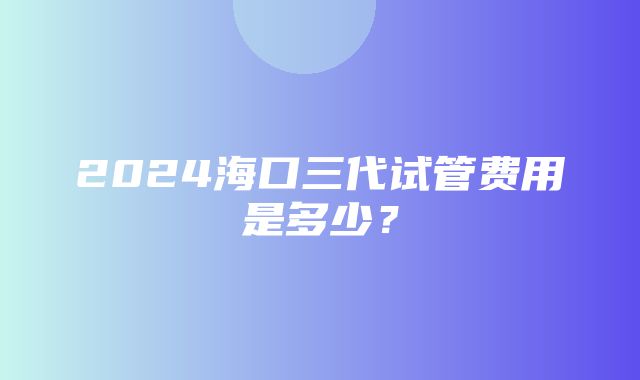 2024海口三代试管费用是多少？