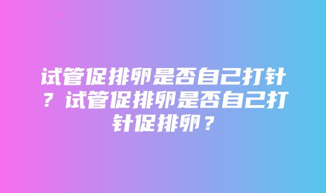 试管促排卵是否自己打针？试管促排卵是否自己打针促排卵？