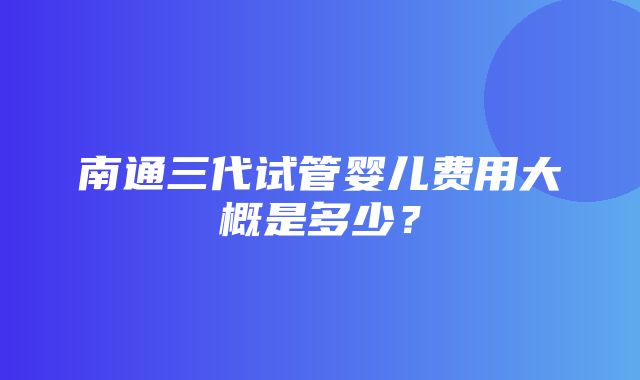 南通三代试管婴儿费用大概是多少？