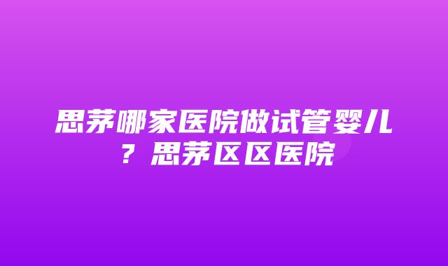 思茅哪家医院做试管婴儿？思茅区区医院