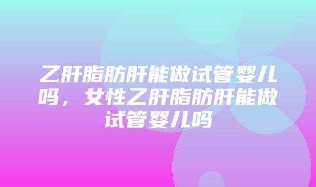 乙肝脂肪肝能做试管婴儿吗，女性乙肝脂肪肝能做试管婴儿吗