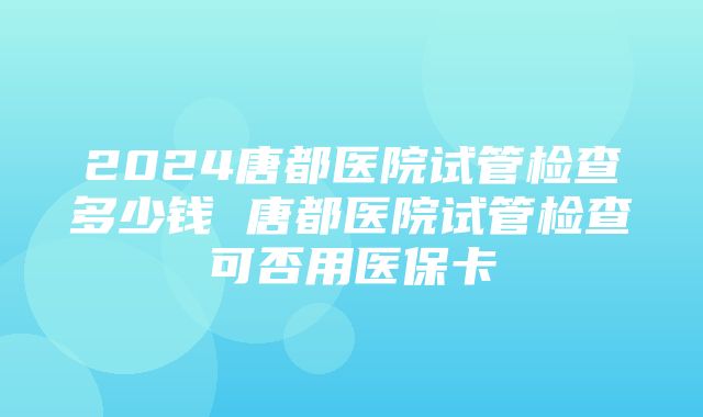 2024唐都医院试管检查多少钱 唐都医院试管检查可否用医保卡