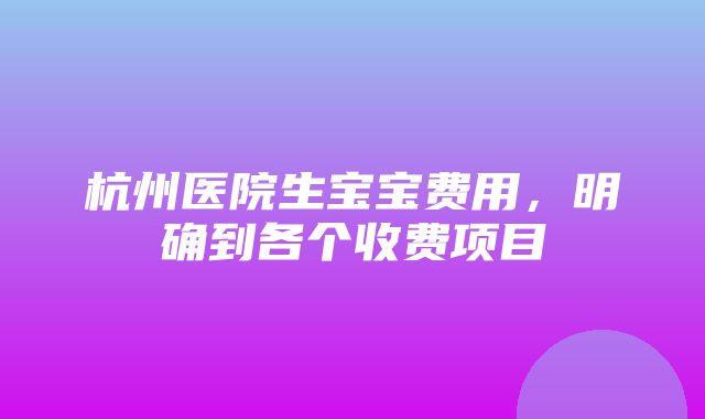 杭州医院生宝宝费用，明确到各个收费项目