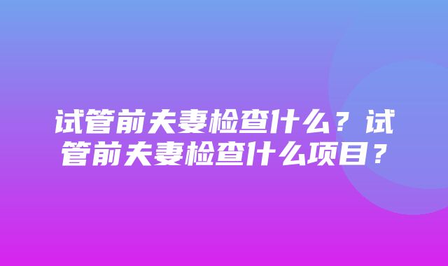 试管前夫妻检查什么？试管前夫妻检查什么项目？