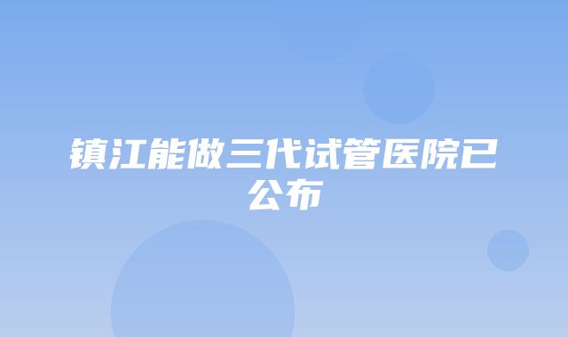 镇江能做三代试管医院已公布