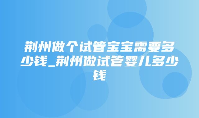 荆州做个试管宝宝需要多少钱_荆州做试管婴儿多少钱