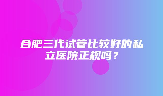 合肥三代试管比较好的私立医院正规吗？