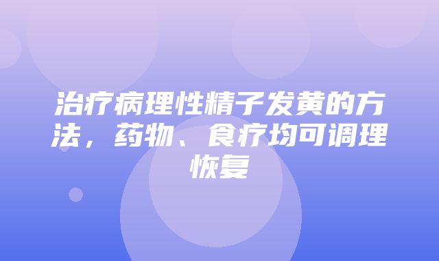 治疗病理性精子发黄的方法，药物、食疗均可调理恢复