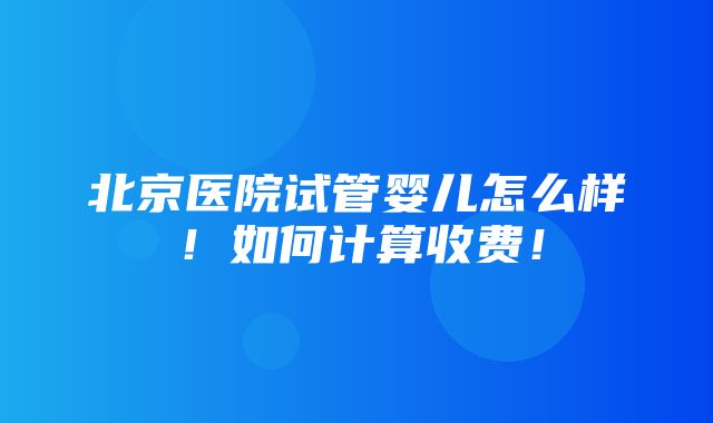 北京医院试管婴儿怎么样！如何计算收费！