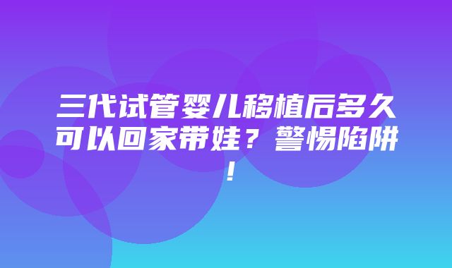 三代试管婴儿移植后多久可以回家带娃？警惕陷阱！