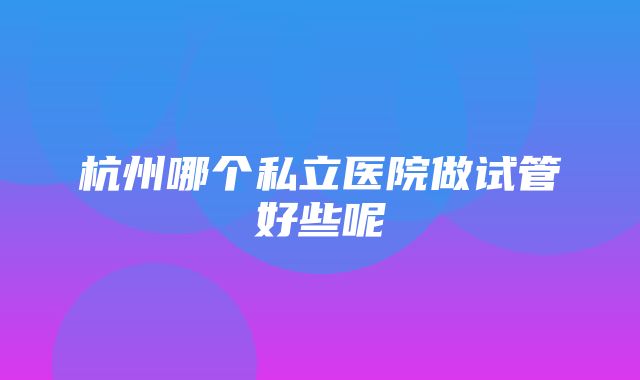 杭州哪个私立医院做试管好些呢