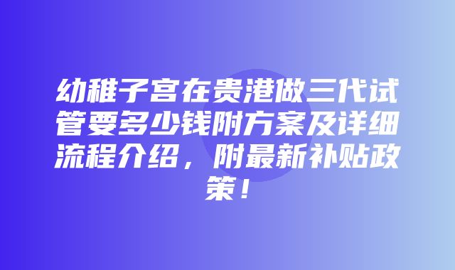 幼稚子宫在贵港做三代试管要多少钱附方案及详细流程介绍，附最新补贴政策！