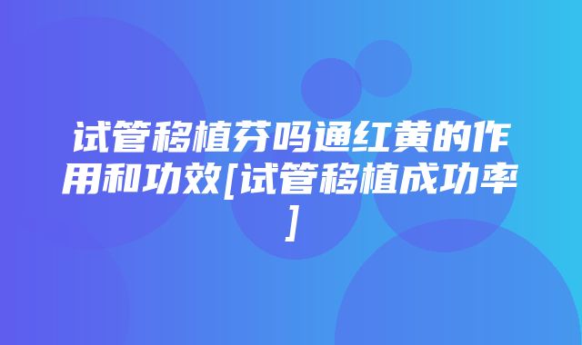 试管移植芬吗通红黄的作用和功效[试管移植成功率]